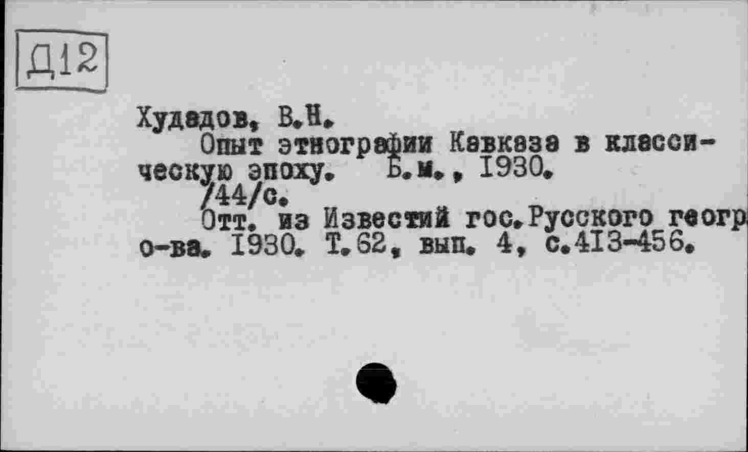 ﻿Д12
Худадов, ВЛ*
Опыт этнографии Кавказа в класси-ческ^эпоху. Б. и.» 1930.
Отт. из Известий гос»Русского гвогрі о-ва. 1930. T.S2, вып. 4, с. 413-45 6.